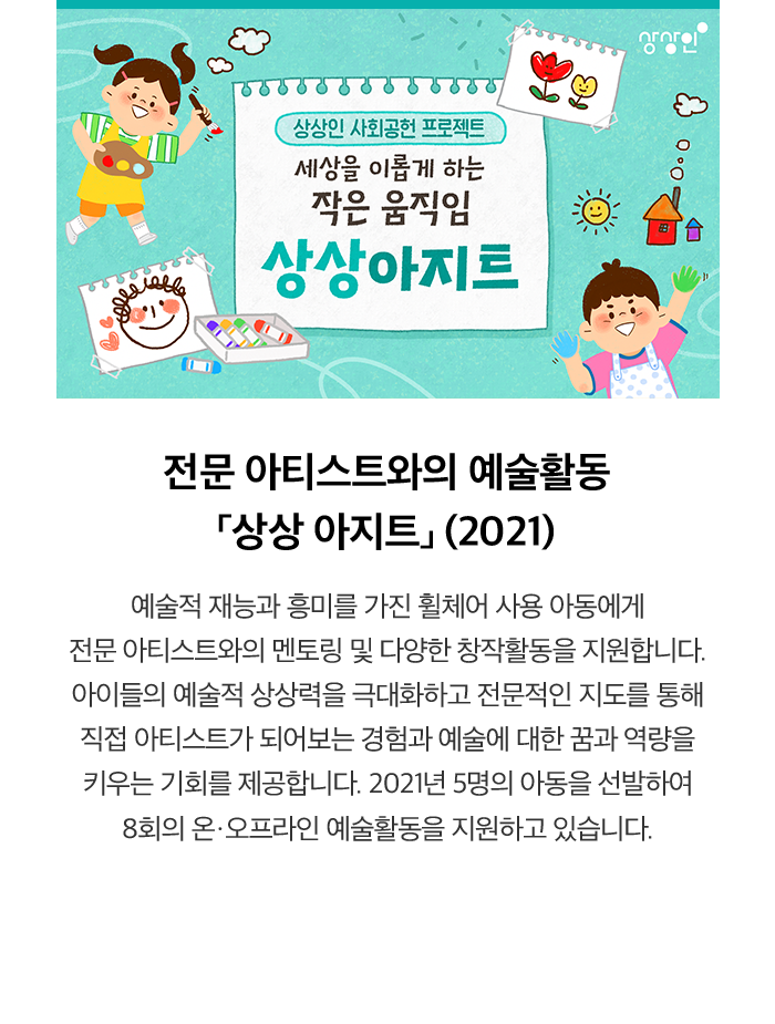 전문 아티스트와의 예술활동 「상상 아지트」 (2021) 예술적 재능과 흥미를 가진 휠체어 사용 아동에게 전문 아티스트와의 멘토링 및 다양한 창작활동을 지원합니다. 아이들의 예술적 상상력을 극대화하고 전문적인 지도를 통해 직접 아티스트가 되어보는 경험과 예술에 대한 꿈과 역량을 키우는 기회를 제공합니다. 2021년 5명의 아동을 선발하여 8회의 온·오프라인 예술활동을 지원하고 있습니다.